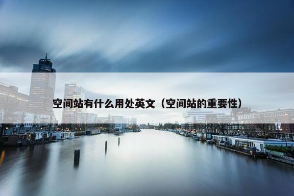 空间站有什么用处英文（空间站的重要性）