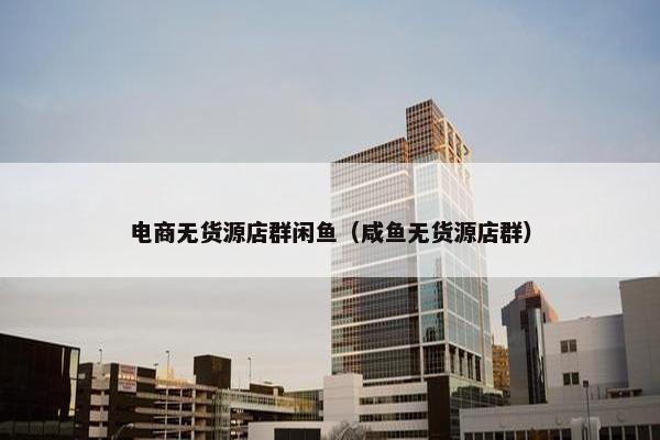 电商无货源店群闲鱼（咸鱼无货源店群）