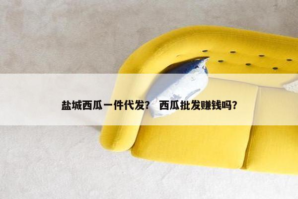 盐城西瓜一件代发？ 西瓜批发赚钱吗？