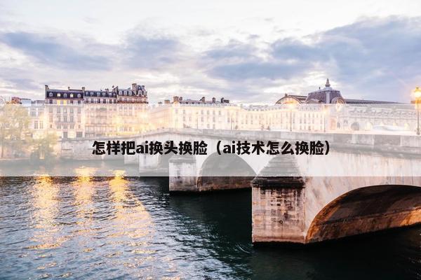 怎样把ai换头换脸（ai技术怎么换脸）