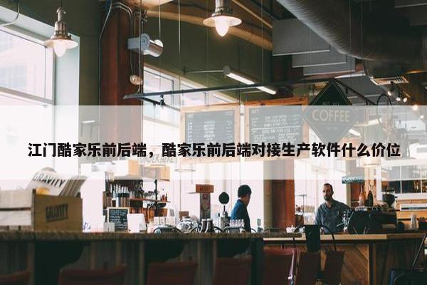 江门酷家乐前后端，酷家乐前后端对接生产软件什么价位