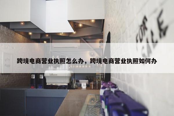 跨境电商营业执照怎么办，跨境电商营业执照如何办