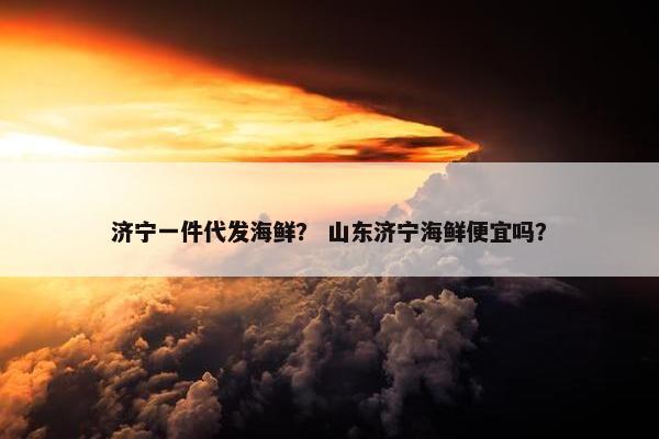 济宁一件代发海鲜？ 山东济宁海鲜便宜吗？