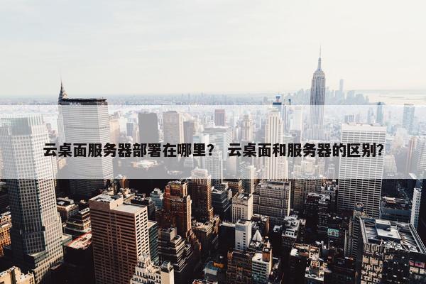 云桌面服务器部署在哪里？ 云桌面和服务器的区别？