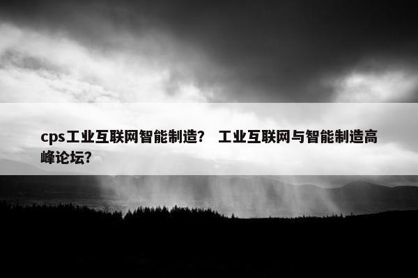 cps工业互联网智能制造？ 工业互联网与智能制造高峰论坛？
