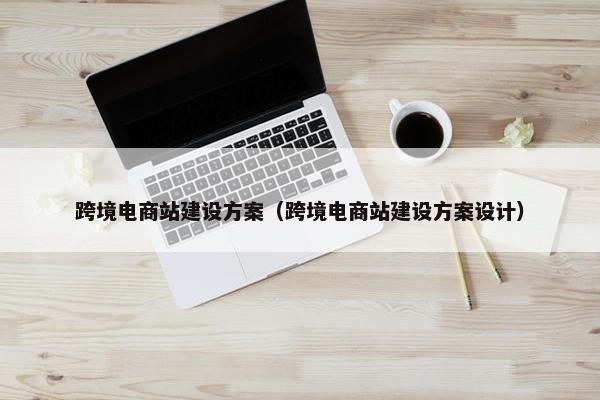 跨境电商站建设方案（跨境电商站建设方案设计）
