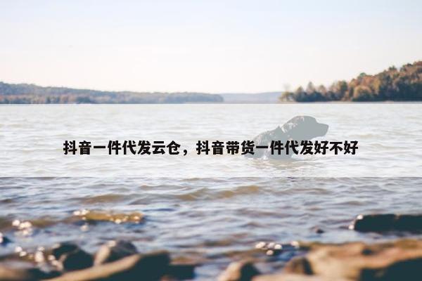 抖音一件代发云仓，抖音带货一件代发好不好