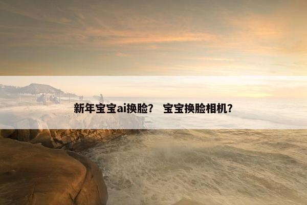 新年宝宝ai换脸？ 宝宝换脸相机？