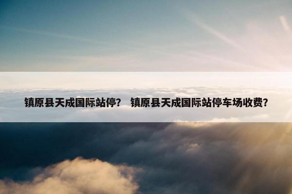 镇原县天成国际站停？ 镇原县天成国际站停车场收费？