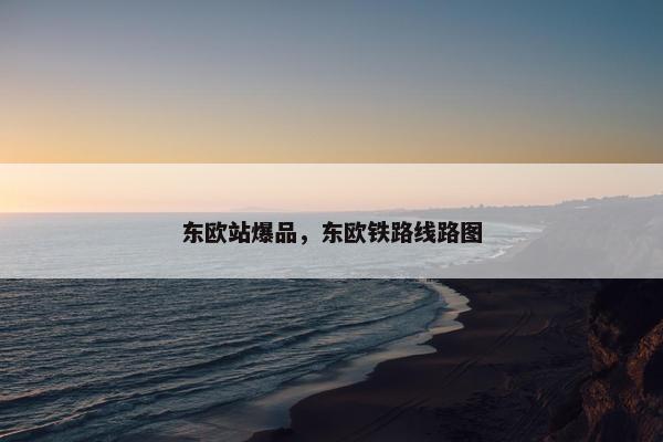 东欧站爆品，东欧铁路线路图