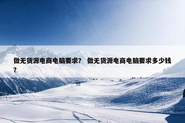 做无货源电商电脑要求？ 做无货源电商电脑要求多少钱？