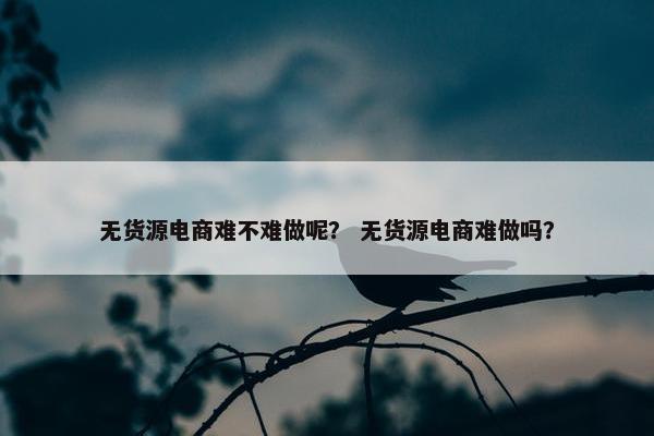 无货源电商难不难做呢？ 无货源电商难做吗？