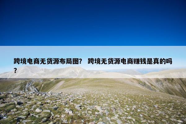 跨境电商无货源布局图？ 跨境无货源电商赚钱是真的吗？