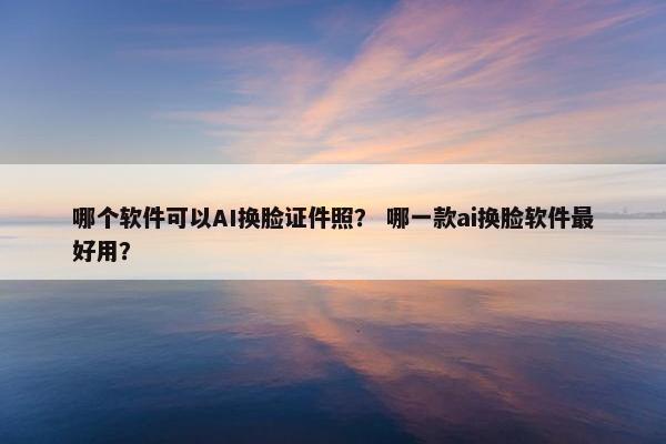 哪个软件可以AI换脸证件照？ 哪一款ai换脸软件最好用？