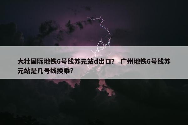 大壮国际地铁6号线苏元站d出口？ 广州地铁6号线苏元站是几号线换乘？