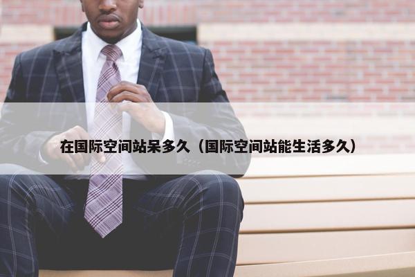 在国际空间站呆多久（国际空间站能生活多久）