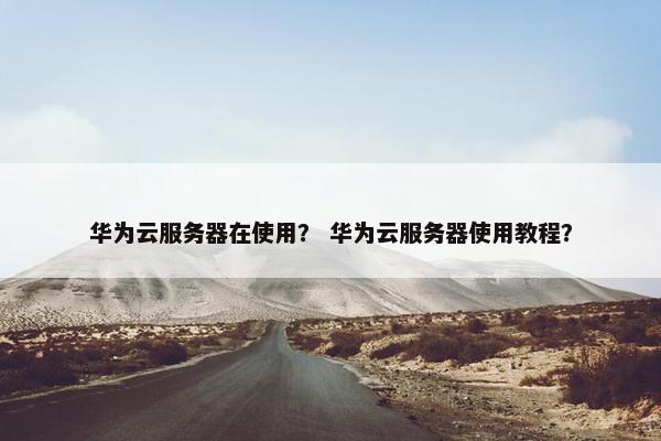 华为云服务器在使用? 华为云服务器使用教程? 华为云服务器在使用? 华为云服务器使用教程?