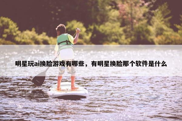 明星玩ai换脸游戏有哪些，有明星换脸那个软件是什么