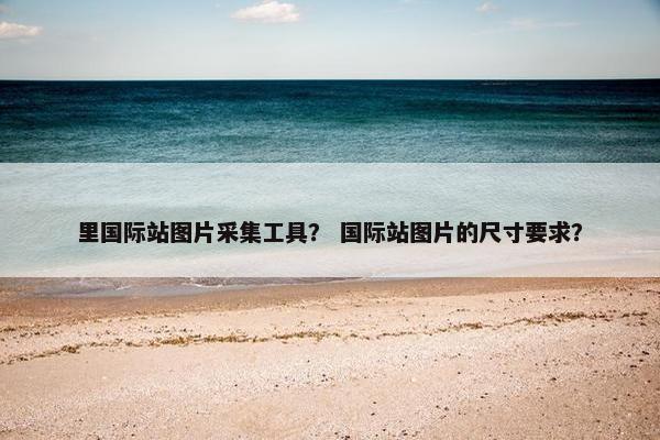 里国际站图片采集工具? 国际站图片的尺寸要求?