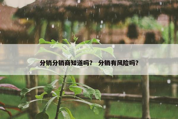 分销分销商知道吗? 分销有风险吗? 分销分销商知道吗? 分销有风险吗?