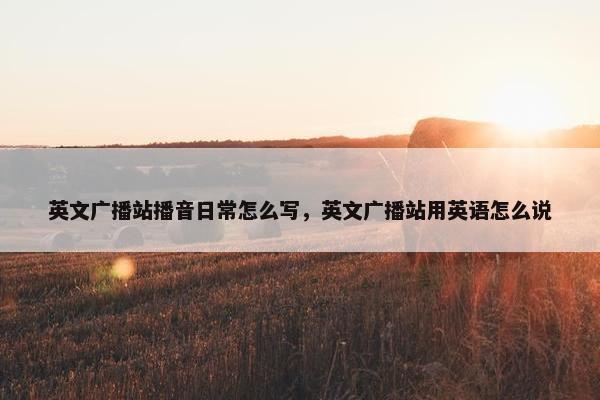 英文广播站播音日常怎么写,英文广播站用英语怎么说 英文广播站播音日常怎么写,英文广播站用英语怎么说