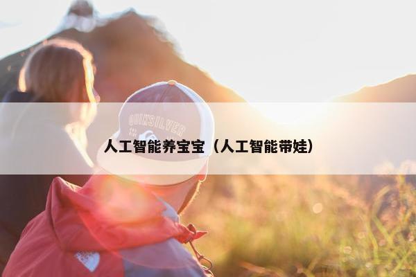 人工智能养宝宝(人工智能带娃) 人工智能养宝宝(人工智能带娃)