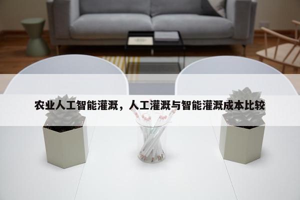 农业人工智能灌溉,人工灌溉与智能灌溉成本比较