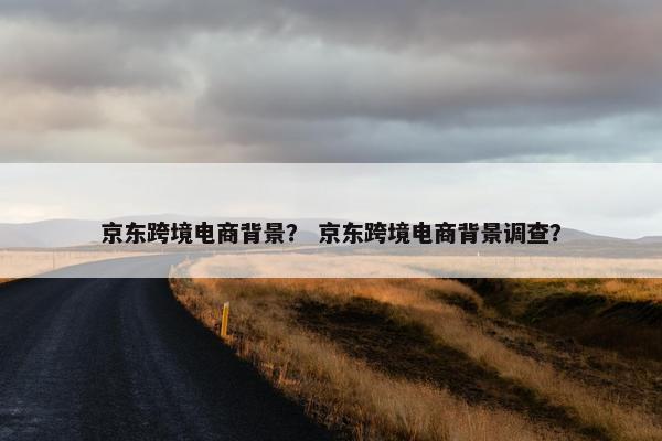 京东跨境电商背景? 京东跨境电商背景调查? 京东跨境电商背景? 京东跨境电商背景调查?