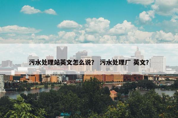 污水处理站英文怎么说？ 污水处理厂 英文？