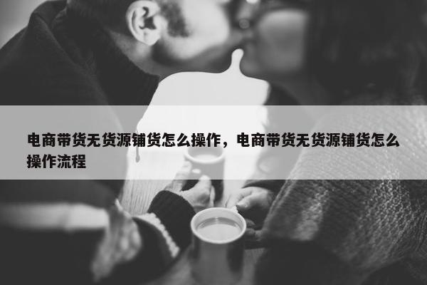 电商带货无货源铺货怎么操作,电商带货无货源铺货怎么操作流程
