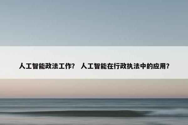人工智能政法工作? 人工智能在行政执法中的应用?