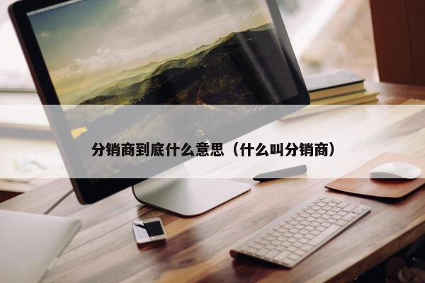 分销商到底什么意思(什么叫分销商) 分销商到底什么意思(什么叫分销商)