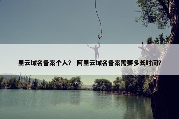 里云域名备案个人? 阿里云域名备案需要多长时间?
