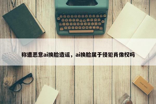 称遭恶意ai换脸造谣,ai换脸属于侵犯肖像权吗