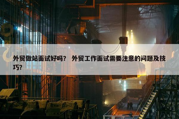 外贸做站面试好吗? 外贸工作面试需要注意的问题及技巧?