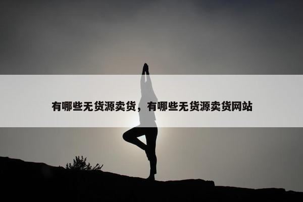 有哪些无货源卖货,有哪些无货源卖货网站