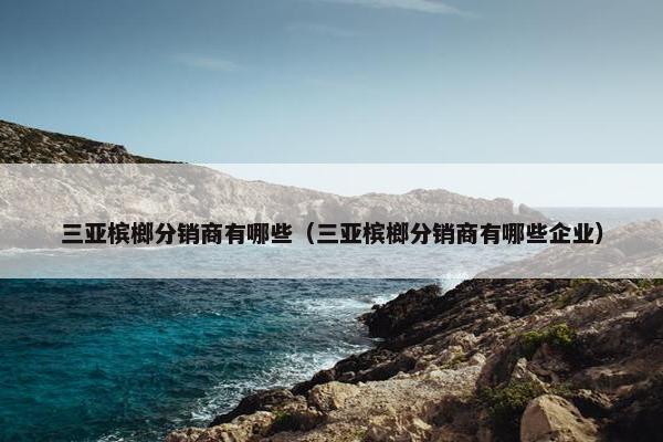三亚槟榔分销商有哪些(三亚槟榔分销商有哪些企业) 三亚槟榔分销商有哪些(三亚槟榔分销商有哪些企业)
