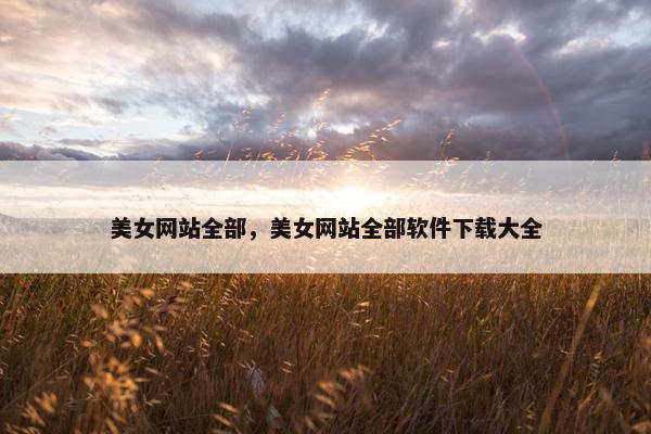 美女网站全部,美女网站全部软件下载大全 美女网站全部,美女网站全部软件下载大全
