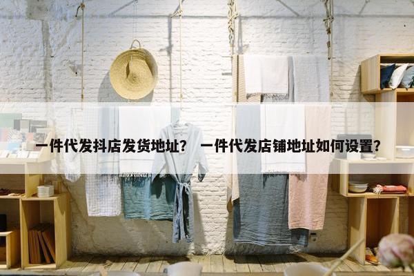 一件代发抖店发货地址? 一件代发店铺地址如何设置?