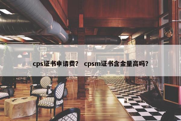 cps证书申请费? cpsm证书含金量高吗? cps证书申请费? cpsm证书含金量高吗?