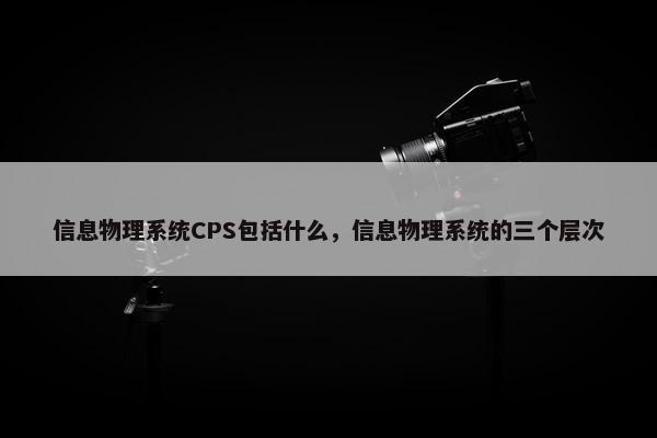 信息物理系统CPS包括什么,信息物理系统的三个层次