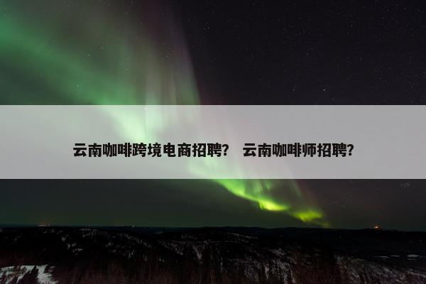 云南咖啡跨境电商招聘? 云南咖啡师招聘?