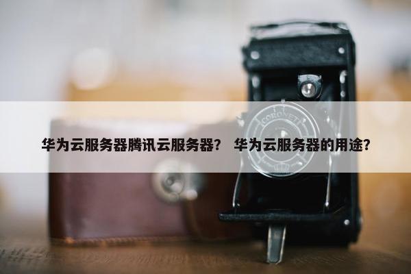 华为云服务器腾讯云服务器? 华为云服务器的用途?