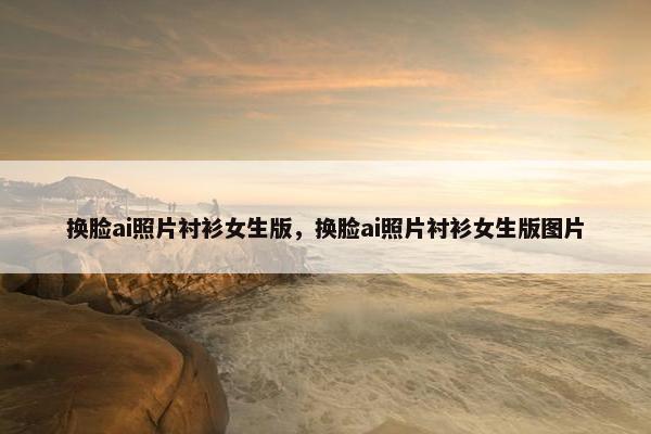 换脸ai照片衬衫女生版,换脸ai照片衬衫女生版图片