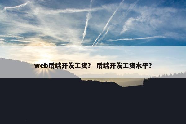 web后端开发工资? 后端开发工资水平?