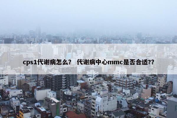 cps1代谢病怎么? 代谢病中心mmc是否合适?? cps1代谢病怎么? 代谢病中心mmc是否合适??