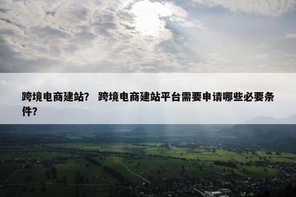 跨境电商建站? 跨境电商建站平台需要申请哪些必要条件?