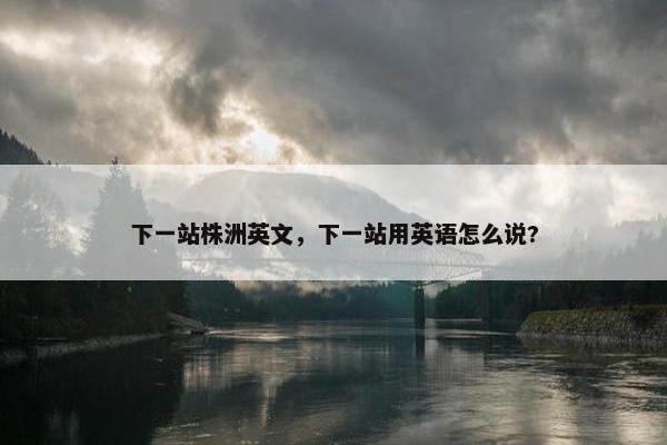 下一站株洲英文,下一站用英语怎么说? 下一站株洲英文,下一站用英语怎么说?