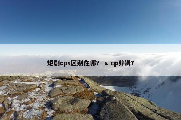 短剧cps区别在哪? s cp剪辑? 短剧cps区别在哪? s cp剪辑?