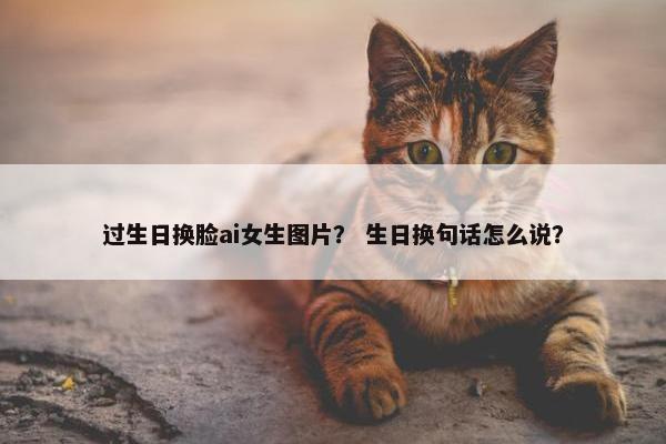 过生日换脸ai女生图片? 生日换句话怎么说?